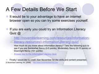 A Few Details Before We Start It would be to your advantage to have an internet browser open so you can try some exercises yourself. If you are early you could try an Information Literacy Quiz @ http://novemberlearning.com/resources/information-literacy-resources/i-information-literacy-quiz/ How much do you know about information literacy? Take the following quiz to see if you are Somewhat Savvy (0-5 points), Moderately Savvy (6-10 points) or Downright Nerdy (10+ points) Answer key to the Information Literacy Quiz Finally I would like to credit Alan November for the skills and content presented. © November Learning, Inc. [2006]     http://www.novemberlearning.com 