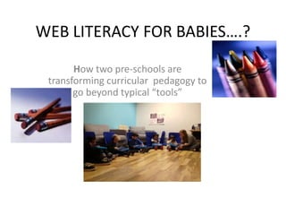 WEB LITERACY FOR BABIES….?
How two pre-schools are
transforming curricular pedagogy to
go beyond typical “tools”
 