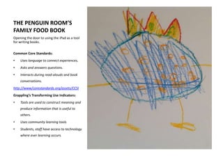 THE PENGUIN ROOM’S
FAMILY FOOD BOOK
Opening the door to using the iPad as a tool
for writing books.
Common Core Standards:
• Uses language to connect experiences.
• Asks and answers questions.
• Interacts during read-alouds and book
conversations.
http://www/corestandards.org/assets/CCSI
Grappling’s Transforming Use Indicators:
• Tools are used to construct meaning and
produce information that is useful to
others.
• Uses community learning tools
• Students, staff have access to technology
where ever learning occurs.
 