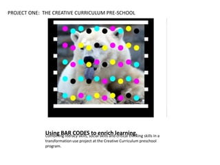 Using BAR CODES to enrich learning.Combining literacy skills, social skills and critical thinking skills in a
transformation use project at the Creative Curriculum preschool
program.
PROJECT ONE: THE CREATIVE CURRICULUM PRE-SCHOOL
 
