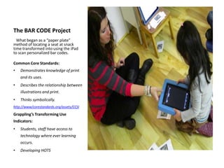 The BAR CODE Project
What began as a “paper plate”
method of locating a seat at snack
time transformed into using the iPad
to scan personalized bar codes.
Common Core Standards:
• Demonstrates knowledge of print
and its uses.
• Describes the relationship between
illustrations and print.
• Thinks symbolically.
http://www/corestandards.org/assets/CCSI
Grappling’s Transforming Use
Indicators:
• Students, staff have access to
technology where ever learning
occurs.
• Developing HOTS
 