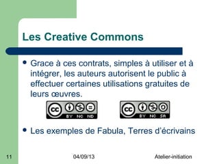 Les Creative Commons

      Grace à ces contrats, simples à utiliser et à
      intégrer, les auteurs autorisent le public à
      effectuer certaines utilisations gratuites de
      leurs œuvres.



      Les   exemples de Fabula, Terres d’écrivains

11                 04/09/13              Atelier-initiation
 