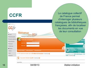 Le catalogue collectif
     CCFR                   de France permet
                          d’interroger plusieurs
                       catalogues de bibliothèques
                       françaises, afin de localiser
                          les documents en vue
                           de leur consultation




16          04/09/13           Atelier-initiation
 