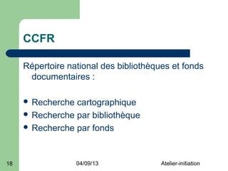 CCFR

     Répertoire national des bibliothèques et fonds
      documentaires :

      Recherche cartographique
      Recherche par bibliothèque
      Recherche par fonds




18                 04/09/13             Atelier-initiation
 