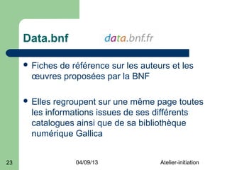 Data.bnf

      Fichesde référence sur les auteurs et les
       œuvres proposées par la BNF

      Elles regroupent sur une même page toutes
       les informations issues de ses différents
       catalogues ainsi que de sa bibliothèque
       numérique Gallica


23                04/09/13             Atelier-initiation
 