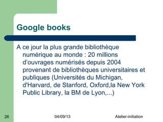 Google books

     A ce jour la plus grande bibliothèque
       numérique au monde : 20 millions
       d’ouvrages numérisés depuis 2004
       provenant de bibliothèques universitaires et
       publiques (Universités du Michigan,
       d'Harvard, de Stanford, Oxford,la New York
       Public Library, la BM de Lyon,...)


26                04/09/13              Atelier-initiation
 