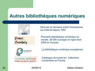 Autres bibliothèques numériques

                      Oeuvres du domaine public francophone
                      sur Internet depuis 1993
         ABU
                      Première bibliothèque numérique au
                      monde. 36 000 ouvrages en ligne dont
                      2000 en français

                          La bibliothèque numérique européenne


                          Catalogue de toutes les collections
                          numérisées en France


28             04/09/13                          Atelier-initiation
 
