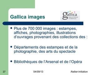 Gallica images

      Plus  de 700 000 images : estampes,
       affiches, photographies, illustrations
       d’ouvrages provenant des collections des :

      Départements  des estampes et de la
       photographie, des arts du spectacle

      Bibliothèques   de l’Arsenal et de l’Opéra

37                04/09/13                Atelier-initiation
 