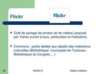 Flickr


        Outil de partage de photos (et de vidéos) proposé
         par Yahoo ouvert à tous, particuliers et institutions

        Commons : partie dédiée aux dépôts des institutions
         culturelles (Bibliothèque municipale de Toulouse,
         Bibliothèque du Congrès,…)



38                     04/09/13                  Atelier-initiation
 