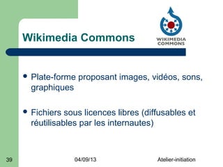 Wikimedia Commons


      Plate-forme   proposant images, vidéos, sons,
       graphiques

      Fichiers  sous licences libres (diffusables et
       réutilisables par les internautes)



39                  04/09/13              Atelier-initiation
 