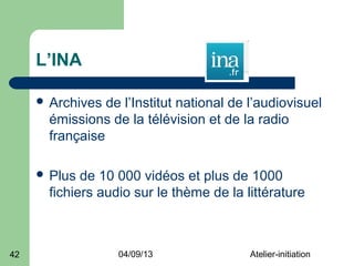 L’INA

      Archives  de l’Institut national de l’audiovisuel
       émissions de la télévision et de la radio
       française

      Plus  de 10 000 vidéos et plus de 1000
       fichiers audio sur le thème de la littérature



42                 04/09/13                Atelier-initiation
 