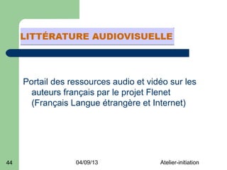 Portail des ressources audio et vidéo sur les
       auteurs français par le projet Flenet
       (Français Langue étrangère et Internet)




44                04/09/13              Atelier-initiation
 