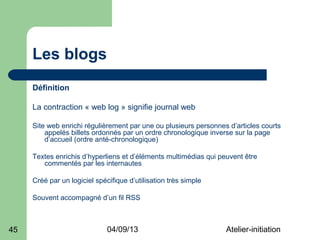 Les blogs
     Définition

     La contraction « web log » signifie journal web

     Site web enrichi régulièrement par une ou plusieurs personnes d’articles courts
         appelés billets ordonnés par un ordre chronologique inverse sur la page
         d’accueil (ordre anté-chronologique)

     Textes enrichis d’hyperliens et d’éléments multimédias qui peuvent être
        commentés par les internautes

     Créé par un logiciel spécifique d’utilisation très simple

     Souvent accompagné d’un fil RSS



45                            04/09/13                            Atelier-initiation
 