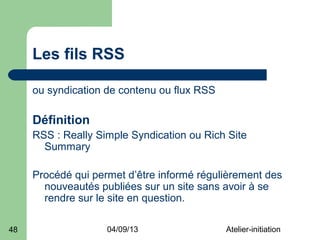 Les fils RSS

     ou syndication de contenu ou flux RSS

     Définition
     RSS : Really Simple Syndication ou Rich Site
       Summary

     Procédé qui permet d’être informé régulièrement des
       nouveautés publiées sur un site sans avoir à se
       rendre sur le site en question.

48                  04/09/13                 Atelier-initiation
 