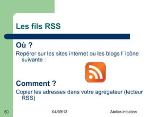 Les fils RSS

     Où ?
     Repérer sur les sites internet ou les blogs l’ icône
       suivante :



     Comment ?
     Copier les adresses dans votre agrégateur (lecteur
       RSS)

50                  04/09/13                Atelier-initiation
 