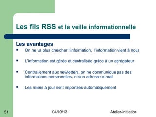 Les fils RSS et la veille informationnelle

     Les avantages
        On ne va plus chercher l’information, l’information vient à nous

        L’information est gérée et centralisée grâce à un agrégateur

        Contrairement aux newletters, on ne communique pas des
         informations personnelles, ni son adresse e-mail

        Les mises à jour sont importées automatiquement




51                      04/09/13                        Atelier-initiation
 