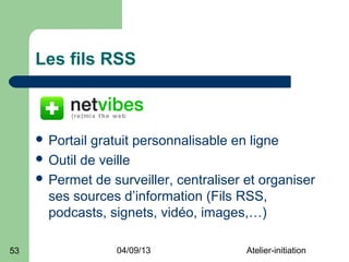 Les fils RSS



      Portailgratuit personnalisable en ligne
      Outil de veille
      Permet de surveiller, centraliser et organiser
       ses sources d’information (Fils RSS,
       podcasts, signets, vidéo, images,…)

53                04/09/13               Atelier-initiation
 