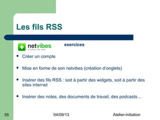 Les fils RSS

                               exercices

        Créer un compte

        Mise en forme de son netvibes (création d’onglets)

        Insérer des fils RSS : soit à partir des widgets, soit à partir des
         sites internet

        Insérer des notes, des documents de travail, des podcasts…



55                        04/09/13                        Atelier-initiation
 