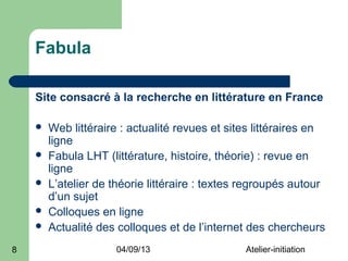 Fabula

    Site consacré à la recherche en littérature en France

       Web littéraire : actualité revues et sites littéraires en
        ligne
       Fabula LHT (littérature, histoire, théorie) : revue en
        ligne
       L’atelier de théorie littéraire : textes regroupés autour
        d’un sujet
       Colloques en ligne
       Actualité des colloques et de l’internet des chercheurs
8                     04/09/13                  Atelier-initiation
 