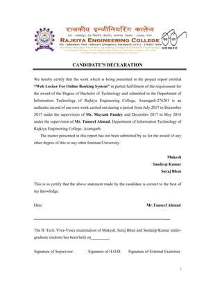 i
CANDIDATE’S DECLARATION
We hereby certify that the work which is being presented in the project report entitled
“Web Locker For Online Banking System” in partial fulfillment of the requirement for
the award of the Degree of Bachelor of Technology and submitted in the Department of
Information Technology of Rajkiya Engineering College, Azamgarh-276201 is an
authentic record of our own work carried out during a period from July 2017 to December
2017 under the supervision of Mr. Mayank Pandey and December 2017 to May 2018
under the supervision of Mr. Tauseef Ahmad, Department of Information Technology of
Rajkiya Engineering College, Azamgarh.
The matter presented in this report has not been submitted by us for the award of any
other degree of this or any other Institute/University.
Mukesh
Sandeep Kumar
Suraj Bhan
This is to certify that the above statement made by the candidate is correct to the best of
my knowledge.
Date: Mr.Tauseef Ahmad
------------------------------------------------------------------------------------------------------------------------
The B. Tech. Viva-Voice examination of Mukesh, Suraj Bhan and Sandeep Kumar under-
graduate students has been held on_________.
Signature of Supervisor Signature of H.O.D. Signature of External Examiner
 