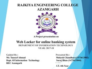 Guided By:- Presented By:-
Mr. Tauseef Ahmad Mukesh Chaudhary(1573613902)
Dept. Of Information Technology Suraj Bhan (1473613044)
REC Azamgarh
I.T. 4th Year
RAJKIYA ENGINEERING COLLEGE
AZAMGARH
A Project presentation on
Web Locker for online banking system
DEPARTMENT OF INFORMATION TECHNOLOGY
YEAR: 2017-18
6/3/2018 1
 