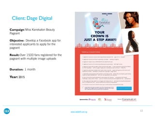 Miss Kanekalon Beauty
Pageant
Develop a Facebook app for
interested applicants to apply for the
pageant
Over 1500 fans registered for the
pageant with multiple image uploads
1 month
12www.webloft.com.ng
 