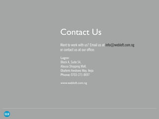 Want to work with us? Email us at info@webloft.com.ng
or contact us at our office:
Block A, Suite 54,
Alausa Shopping Mall,
Obafemi Awolowo Way, Ikeja
0703-271-8697
 