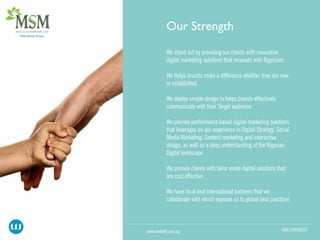 We stand out by providing our clients with innovative
digital marketing solutions that resonate with Nigerians
We Helps brands make a difference whether they are new
or established.
We deploy simple design to helps brands effectively
communicate with their Target audience.
We provide performance based digital marketing solutions
that leverages on our experience in Digital Strategy, Social
Media Marketing, Content marketing and interactive
design, as well as a deep understanding of the Nigerian
Digital landscape
We provide clients with tailor made digital solutions that
are cost effective
We have local and international partners that we
collaborate with which exposes us to global best practices
OUR STRENGTHwww.webloft.com.ng
 