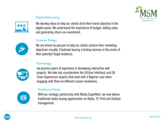 We develop ideas to help our clients drive their brand objective in the
digital space. We understand the importance of budget, adding value
and generating return-on-investment.
We are driven by passion to help our clients achieve their marketing
objectives visually. Creatively leaving a lasting memory in the minds of
their potential Target Audience.
we possess years of experience in developing interactive web
projects. We take into consideration the UI(User Interface) and UX
(User Experience) aspects that work with a Nigerian user when
engaging with them on different screen resolutions.
Our Serviceswww.webloft.com.ng
With our strategic partnership with Media SuperMart, we now deliver
traditional media buying opportunities on Radio, TV, Print and Outdoor
management.
 