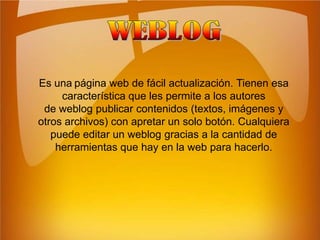 WEBLOGEs unapágina web de fácil actualización. Tienen esa característica que les permite a los autores de weblog publicar contenidos (textos, imágenes y otros archivos) con apretar un solo botón. Cualquiera puede editar un weblog gracias a la cantidad de herramientas que hay en la web para hacerlo.