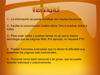 VENTAJAS1.- La información se puede modificar con mucha frecuencia. 2.- Facilita la comunicación colabo-rativa: Uno a muchos, todos a todos. 3.- Para crear, editar y publicar temas no se usa la misma tecnología que las páginas Web. Por ejemplo, no requiere FTP. 4.- Poseen funciones avanzadas que no tienen la dificultad que presentan las páginas web tradicionales. 5.- Funciona como diario personal o de grupo, que se puede acceder individual o colectivamente.