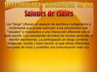 Herramientas necesarias en losSalones de clasesLos "blogs" ofrecen un espacio de escritura multigenérico y multimedial que puede estimular a los estudiantes más "visuales" e impulsarlos a una interacción diferente con el texto escrito. Los estudiantes de todos los niveles aprenden a escribir escribiendo. La participación en blogs combina imágenes, sonido y texto escrito, lo que ofrece diferentes opciones de inicio y posibilita una comunicación más rica.