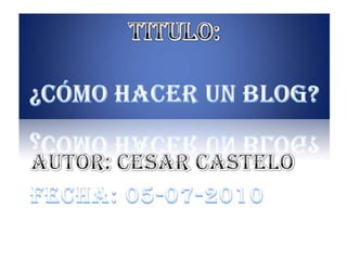 TITULO: ¿Cómo hacer un blog? Autor: Cesar Castelo Fecha: 05-07-2010 