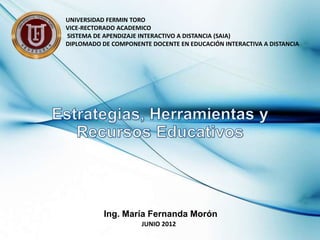 UNIVERSIDAD FERMIN TORO
VICE-RECTORADO ACADEMICO
SISTEMA DE APENDIZAJE INTERACTIVO A DISTANCIA (SAIA)
DIPLOMADO DE COMPONENTE DOCENTE EN EDUCACIÓN INTERACTIVA A DISTANCIA




           Ing. María Fernanda Morón
                      JUNIO 2012
 