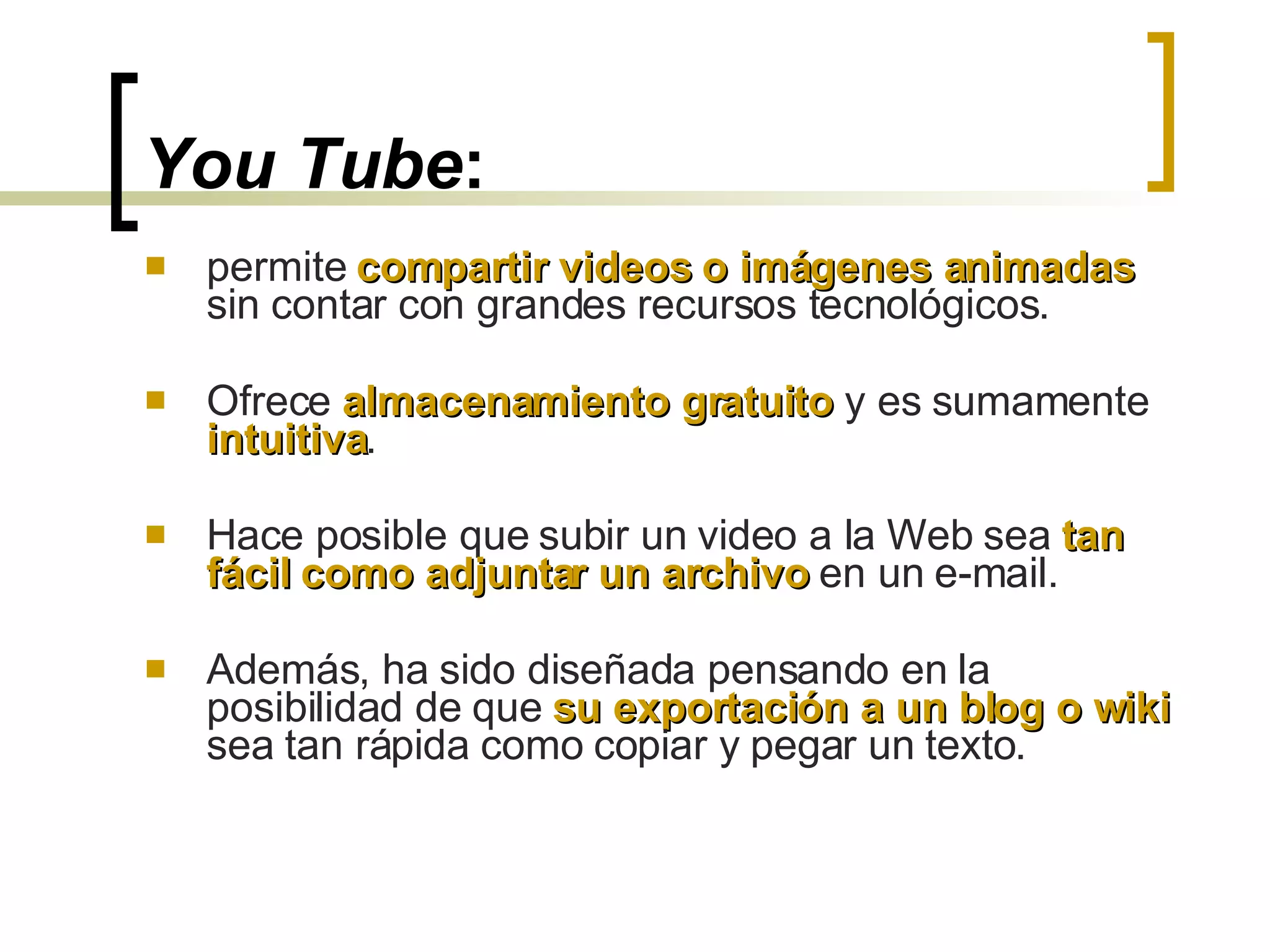 You Tube : permite  compartir videos o imágenes animadas  sin contar con grandes recursos tecnológicos.  Ofrece  almacenamiento gratuito  y es sumamente  intuitiva .  Hace posible que subir un video a la Web sea  tan fácil como adjuntar un archivo  en un e-mail.  Además, ha sido diseñada pensando en la posibilidad de que  su exportación a un blog o wiki  sea tan rápida como copiar y pegar un texto.  