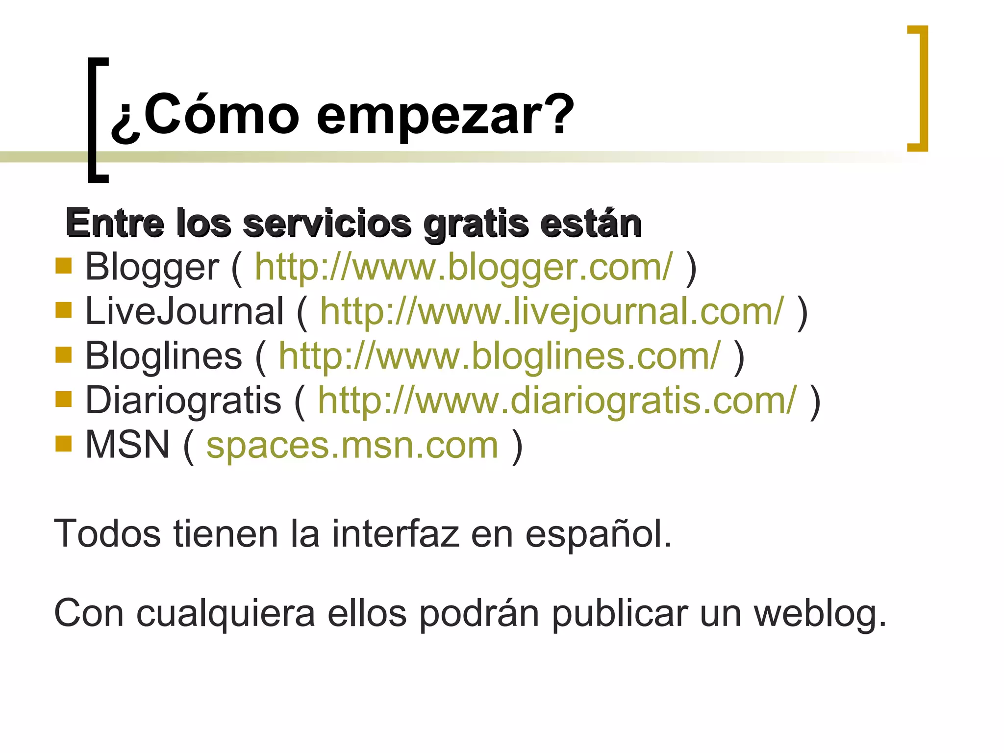 ¿Cómo empezar? Entre los servicios gratis están   Blogger (  http :// www.blogger.com /  ) LiveJournal (  http :// www.livejournal.com /  ) Bloglines (  http :// www.bloglines.com /  ) Diariogratis (  http :// www.diariogratis.com /  )  MSN (  spaces.msn.com  ) Todos tienen la interfaz en español.  Con cualquiera ellos podrán publicar un weblog. 