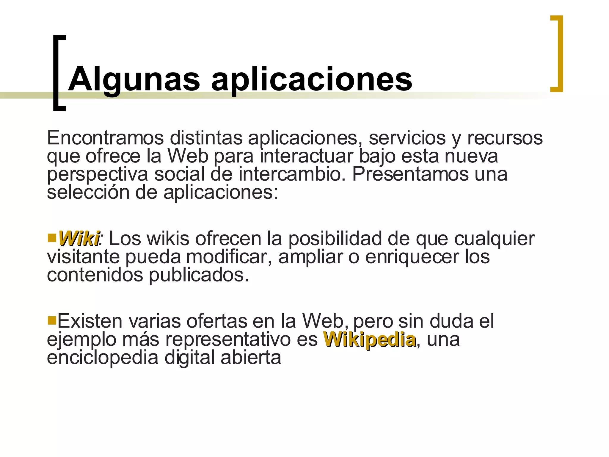 Algunas aplicaciones Encontramos distintas aplicaciones, servicios y recursos que ofrece la Web para interactuar bajo esta nueva perspectiva social de intercambio. Presentamos una selección de aplicaciones: Wiki :  Los wikis ofrecen la posibilidad de que cualquier visitante pueda modificar, ampliar o enriquecer los contenidos publicados.  Existen varias ofertas en la Web, pero sin duda el ejemplo más representativo es  Wikipedia , una enciclopedia digital abierta 