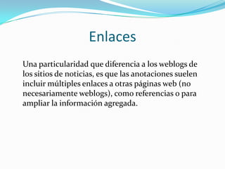 Enlaces
Una particularidad que diferencia a los weblogs de
los sitios de noticias, es que las anotaciones suelen
incluir múltiples enlaces a otras páginas web (no
necesariamente weblogs), como referencias o para
ampliar la información agregada.
 