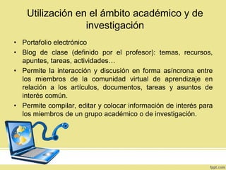 Utilización en el ámbito académico y de
investigación
• Portafolio electrónico
• Blog de clase (definido por el profesor): temas, recursos,
apuntes, tareas, actividades…
• Permite la interacción y discusión en forma asíncrona entre
los miembros de la comunidad virtual de aprendizaje en
relación a los artículos, documentos, tareas y asuntos de
interés común.
• Permite compilar, editar y colocar información de interés para
los miembros de un grupo académico o de investigación.

 
