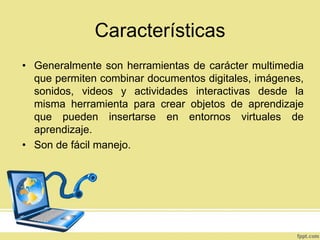 Características
• Generalmente son herramientas de carácter multimedia
que permiten combinar documentos digitales, imágenes,
sonidos, videos y actividades interactivas desde la
misma herramienta para crear objetos de aprendizaje
que pueden insertarse en entornos virtuales de
aprendizaje.
• Son de fácil manejo.

 