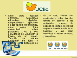 • Sirve
para
realizar
diferentes
actividades
educativas
digitales:
rompecabezas,
ejercicios
de asociación, crucigramas,
entre
otros.
Está
desarrollado
sobre
plataforma Java y sus
actividades se visualizan a
través
de
un
applet.
También
se
pueden
descargar en local y
guardar en la biblioteca de
actividades.

• En su web, cuenta con
explicaciones sobre las dos
formas de acceder a las
actividades,
además
de
páginas de ejemplos a los que
se puede acceder mediante un
buscador
y
que
están
enfocadas a Infantil, Primaria,
y secundaria.

 