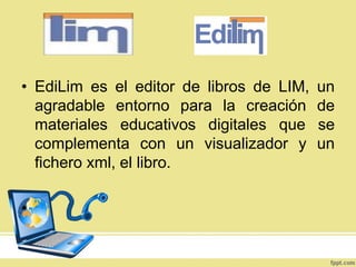 • EdiLim es el editor de libros de LIM,
agradable entorno para la creación
materiales educativos digitales que
complementa con un visualizador y
fichero xml, el libro.
•

un
de
se
un

 