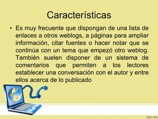 Características
• Es muy frecuente que dispongan de una lista de
enlaces a otros weblogs, a páginas para ampliar
información, citar fuentes o hacer notar que se
continúa con un tema que empezó otro weblog.
También suelen disponer de un sistema de
comentarios que permiten a los lectores
establecer una conversación con el autor y entre
ellos acerca de lo publicado

 
