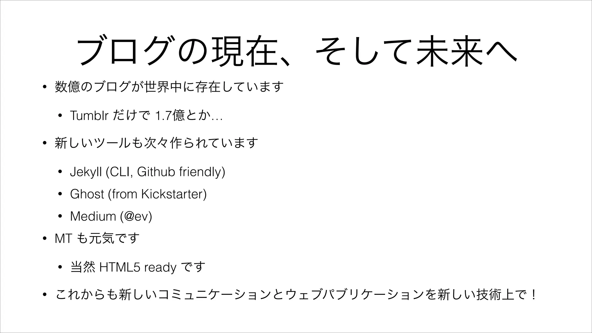ブログの現在、そして未来へ
• 数億のブログが世界中に存在しています
• Tumblr だけで 1.7億とか…
• 新しいツールも次々作られています
• Jekyll (CLI, Github friendly)
• Ghost (from Kickstarter)
• Medium (@ev)
• MT も元気です
• 当然 HTML5 ready です
• これからも新しいコミュニケーションとウェブパブリケーションを新しい技術上で！
 