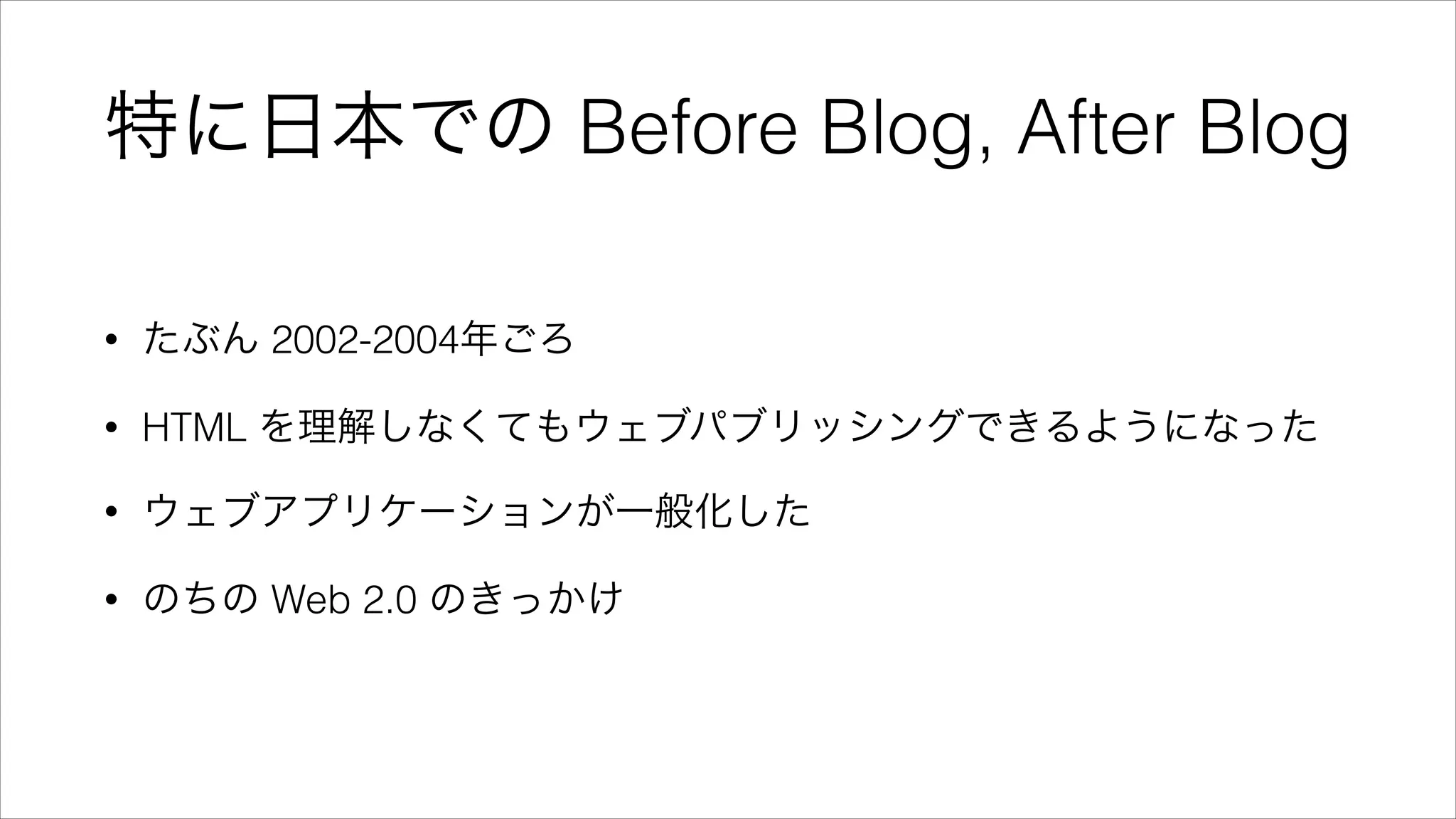 特に日本での Before Blog, After Blog
• たぶん 2002-2004年ごろ
• HTML を理解しなくてもウェブパブリッシングできるようになった
• ウェブアプリケーションが一般化した
• のちの Web 2.0 のきっかけ
 