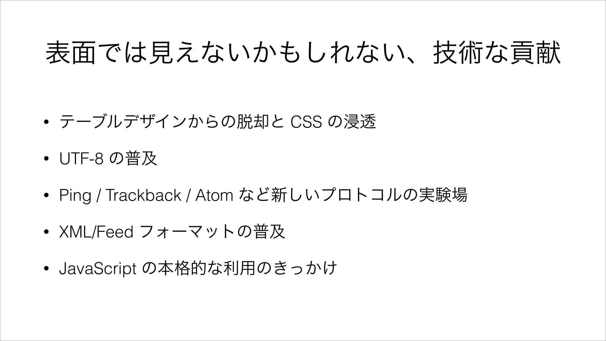 表面では見えないかもしれない、技術な貢献
• テーブルデザインからの脱却と CSS の浸透
• UTF-8 の普及
• Ping / Trackback / Atom など新しいプロトコルの実験場
• XML/Feed フォーマットの普及
• JavaScript の本格的な利用のきっかけ
 