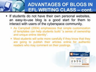 ADVANTAGES OF BLOGS IN EFL WRITING CLASS – cont. If students do not have their own personal websites, an easy-to-use blog is a good start for them to interact with users of the cyberspace community.  As Campbell (2004) emphasizes that simple customization of templates can help students build “a sense of ownership and unique online identity”.  Most students will write more carefully if they know that they are going to publish their articles online for authentic readers who may comment on their postings.  