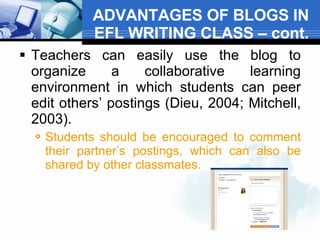 ADVANTAGES OF BLOGS IN EFL WRITING CLASS – cont. Teachers can easily use the blog to organize a collaborative learning environment in which students can peer edit others’ postings (Dieu, 2004; Mitchell, 2003).  Students should be encouraged to comment their partner’s postings, which can also be shared by other classmates.  