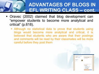 ADVANTAGES OF BLOGS IN EFL WRITING CLASS – cont. Oravec (2002) claimed that blog development can “empower students to become more analytical and critical” (p.618).  Although no statistical data to prove that students using blogs would become more analytical and critical, it is believed that students who are aware that their postings and comments will be read by their classmates will be more careful before they post them  