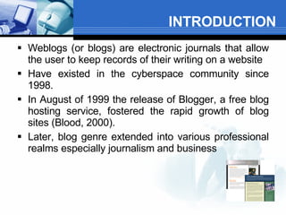 INTRODUCTION Weblogs (or blogs) are electronic journals that allow the user to keep records of their writing on a website  Have existed in the cyberspace community since 1998.  In August of 1999 the release of Blogger, a free blog hosting service, fostered the rapid growth of blog sites (Blood, 2000).  Later, blog genre extended into various professional realms especially journalism and business  